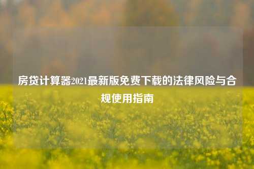 房贷计算器2021最新版免费下载的法律风险与合规使用指南